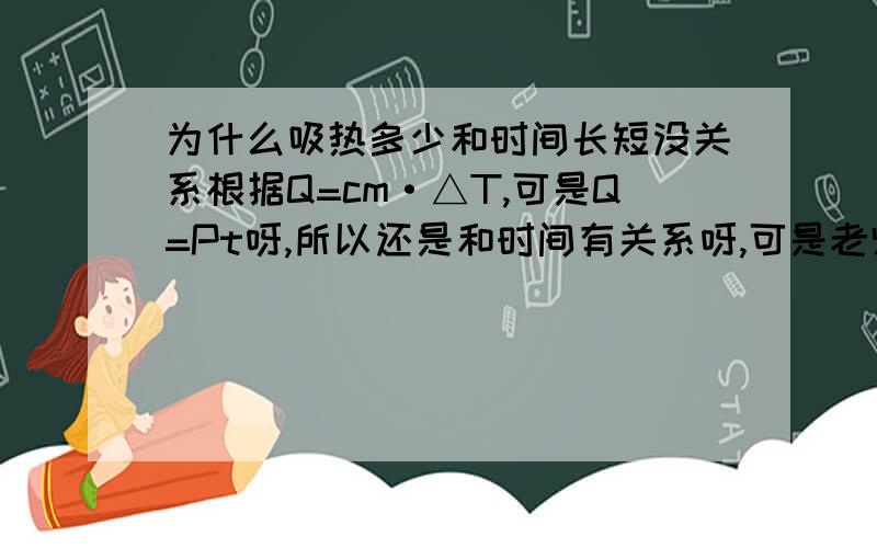 为什么吸热多少和时间长短没关系根据Q=cm·△T,可是Q=Pt呀,所以还是和时间有关系呀,可是老师却说没关系解答清楚重赏