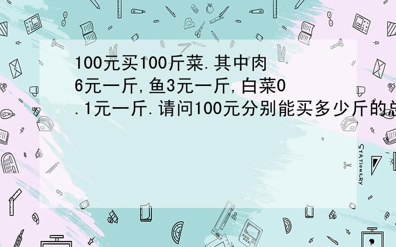 100元买100斤菜.其中肉6元一斤,鱼3元一斤,白菜0.1元一斤.请问100元分别能买多少斤的总和是100斤?