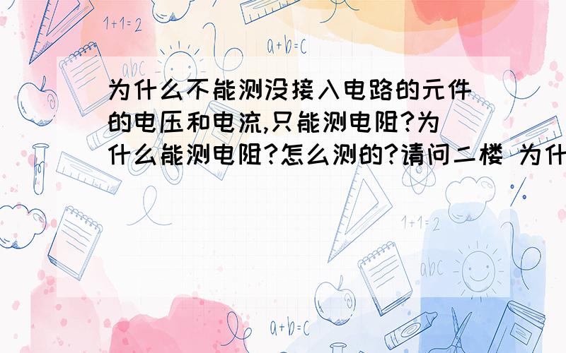 为什么不能测没接入电路的元件的电压和电流,只能测电阻?为什么能测电阻?怎么测的?请问二楼 为什么测量工具里有电呢，怎么流通的？人要是触碰到，会怎样？为什么电压很弱3-9V，人碰到