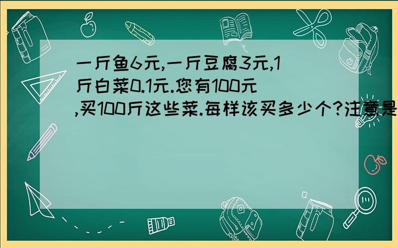 一斤鱼6元,一斤豆腐3元,1斤白菜0.1元.您有100元,买100斤这些菜.每样该买多少个?注意是100元买100斤,没有小数点.