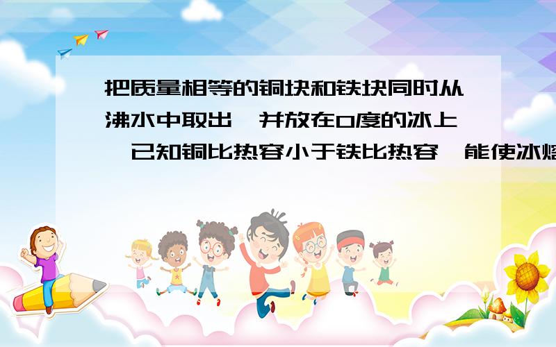 把质量相等的铜块和铁块同时从沸水中取出,并放在0度的冰上,已知铜比热容小于铁比热容,能使冰熔化较多的金属是?A铜块 B铁块 C可能是铜可能是铁 D不确定