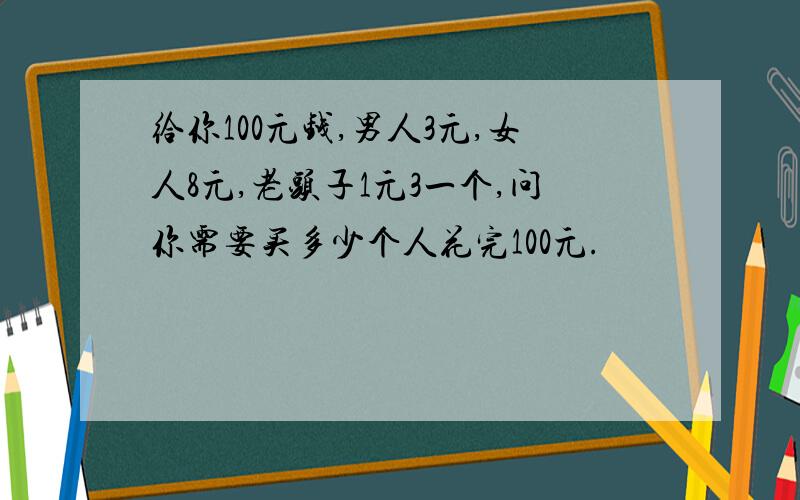 给你100元钱,男人3元,女人8元,老头子1元3一个,问你需要买多少个人花完100元.