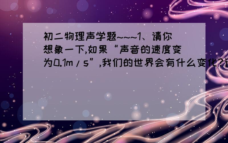 初二物理声学题~~~1、请你想象一下,如果“声音的速度变为0.1m/s”,我们的世界会有什么变化?请写出三个有关的合理场景.2、室外的电线在冬天里有风时便“呜呜”直响,而夏天即使在大风天也