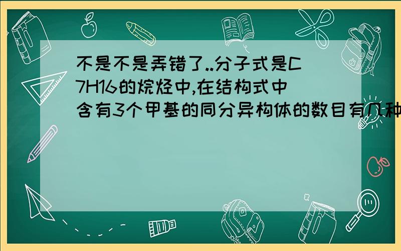 不是不是弄错了..分子式是C7H16的烷烃中,在结构式中含有3个甲基的同分异构体的数目有几种?.