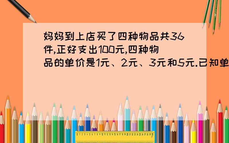 妈妈到上店买了四种物品共36件,正好支出100元,四种物品的单价是1元、2元、3元和5元.已知单价1元和5元的物品件数相同,单价2元和3元的物品件数也相同,四种物品个多少件?