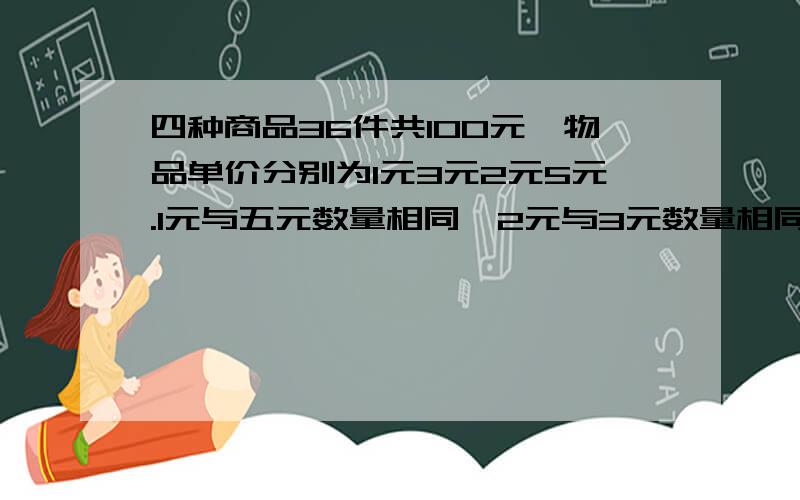 四种商品36件共100元,物品单价分别为1元3元2元5元.1元与五元数量相同,2元与3元数量相同.四种商品各几件?要解题思路与答案