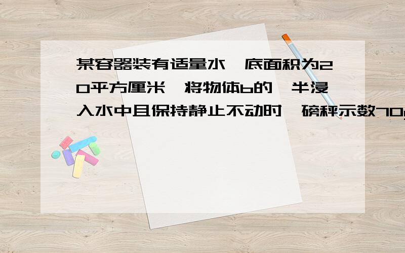 某容器装有适量水,底面积为20平方厘米,将物体b的一半浸入水中且保持静止不动时,磅秤示数70g.将物体b全部放入水中时,物体b接触容器底部,磅秤示数总质量150g.此时容器内液面上升了2cm.则物