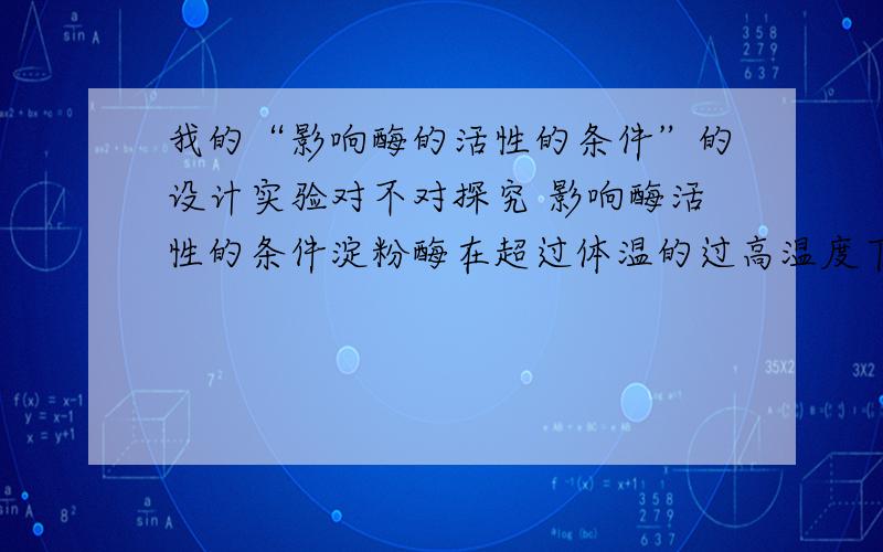 我的“影响酶的活性的条件”的设计实验对不对探究 影响酶活性的条件淀粉酶在超过体温的过高温度下,它的活性会怎样变化?做出假设：酶的活性会降低.（假设依据：大多数酶是蛋白质,而