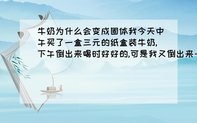 牛奶为什么会变成固体我今天中午买了一盒三元的纸盒装牛奶,下午倒出来喝时好好的,可是我又倒出来一杯后,放置了一下午未喝（在室温下）,等过一四五个小时后再想喝时,发现杯中的牛奶