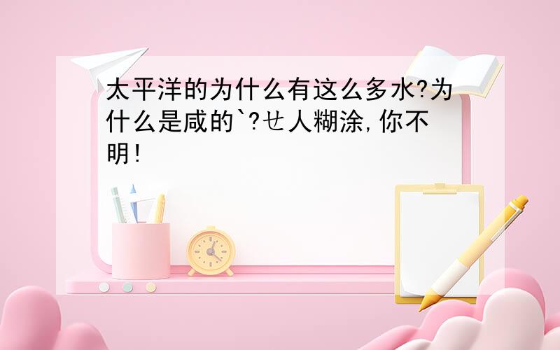 太平洋的为什么有这么多水?为什么是咸的`?ㄝ人糊涂,你不明!