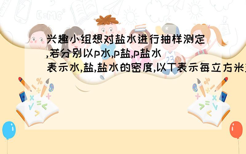 兴趣小组想对盐水进行抽样测定,若分别以p水,p盐,p盐水表示水,盐,盐水的密度,以T表示每立方米盐水中含盐的质量（称作含盐量）,请你导出T与p水p盐p盐水的关系式.在一次抽样测定盐水的密度