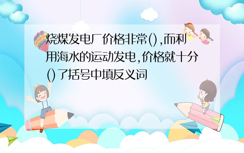 烧煤发电厂价格非常(),而利用海水的运动发电,价格就十分()了括号中填反义词