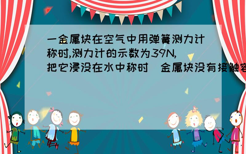 一金属块在空气中用弹簧测力计称时,测力计的示数为39N,把它浸没在水中称时（金属块没有接触容器底部）,示数为34N；把他浸没在另一种液体中时,示数为35N.求（1）金属块的密度（2）另一种