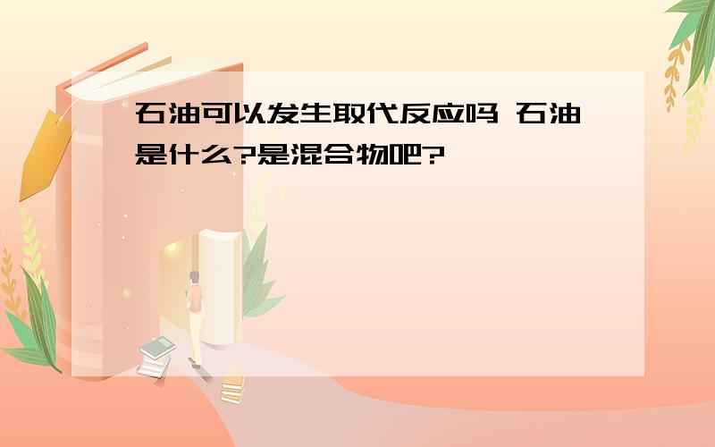 石油可以发生取代反应吗 石油是什么?是混合物吧?