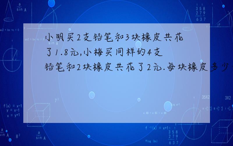 小明买2支铅笔和3块橡皮共花了1.8元,小梅买同样的4支铅笔和2块橡皮共花了2元.每块橡皮多少元钱?