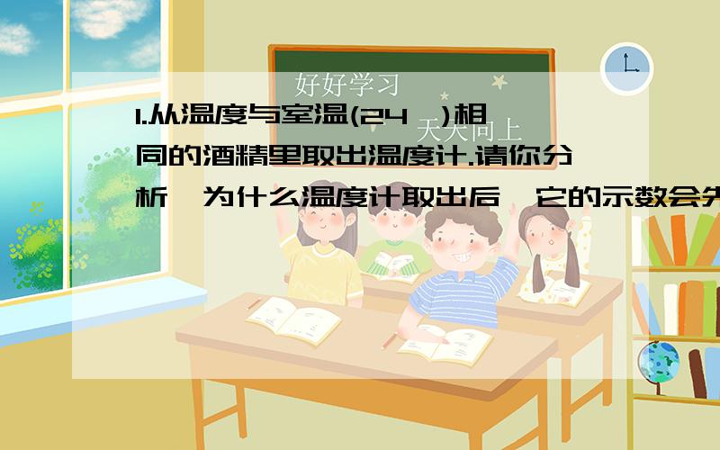 1.从温度与室温(24℃)相同的酒精里取出温度计.请你分析,为什么温度计取出后,它的示数会先减少,过了一段时间后又回升24℃?2.在烧杯中盛满水在酒精等下加热,沸腾前,水的温度______,沸腾时,水