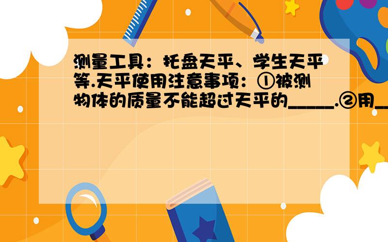 测量工具：托盘天平、学生天平等.天平使用注意事项：①被测物体的质量不能超过天平的_____.②用_____夹取砝码,不能用手接触砝码,不能把砝码弄脏、弄湿.③潮湿的物体和化学药品不能直接