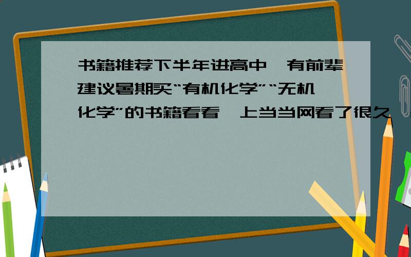 书籍推荐下半年进高中,有前辈建议暑期买“有机化学”“无机化学”的书籍看看,上当当网看了很久,各个版本各个出版社各个作家写的...太多了不会选啊.请推荐较好的书籍并告知书名、作者