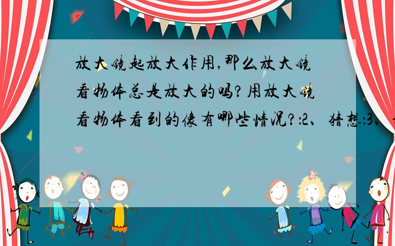 放大镜起放大作用,那么放大镜看物体总是放大的吗?用放大镜看物体看到的像有哪些情况?：2、猜想：3、设计实验（1）实验目的：（2）实验器材：4、进行试验（步骤）：5分析与论证（结论