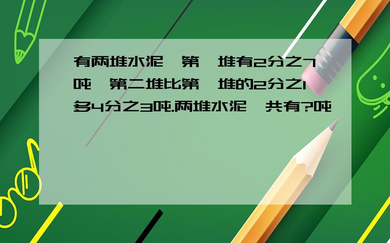 有两堆水泥,第一堆有2分之7吨,第二堆比第一堆的2分之1多4分之3吨.两堆水泥一共有?吨