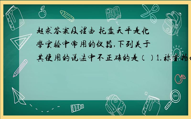 超求答案及理由 托盘天平是化学实验中常用的仪器,下列关于其使用的说法中不正确的是（）1.称量物体前首先应估计被测物体的质量,以免超过量程2.称量时,向右移动游码,相当于向右盘加砝