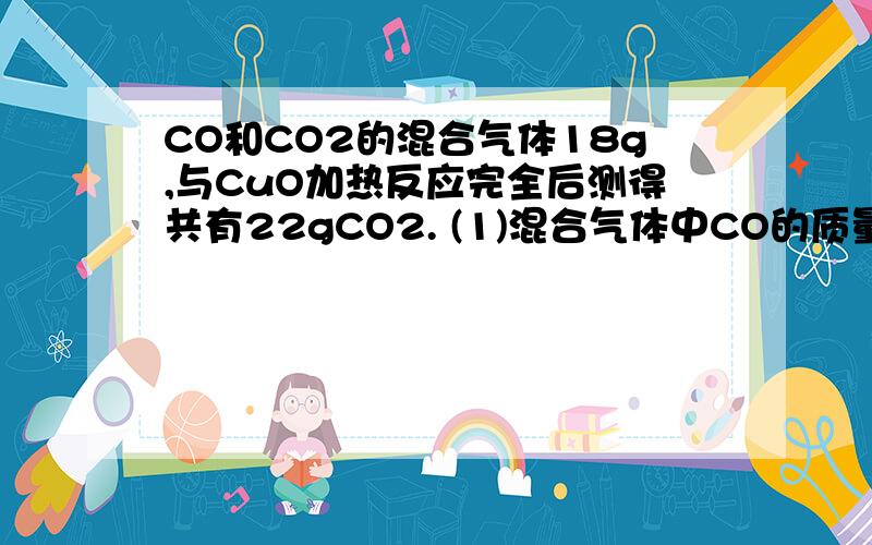 CO和CO2的混合气体18g,与CuO加热反应完全后测得共有22gCO2. (1)混合气体中CO的质量是多少克?（2）CO和CO2的的物质的量之比是多少?（3）CO和CO2的质量之比是多少?