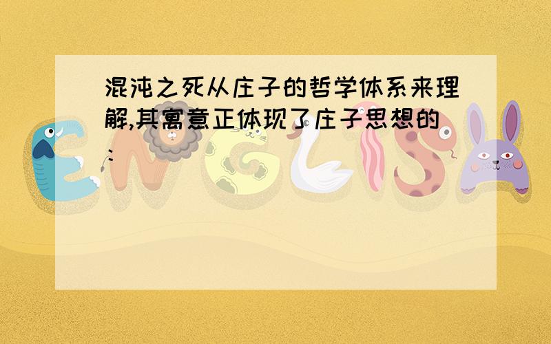 混沌之死从庄子的哲学体系来理解,其寓意正体现了庄子思想的：