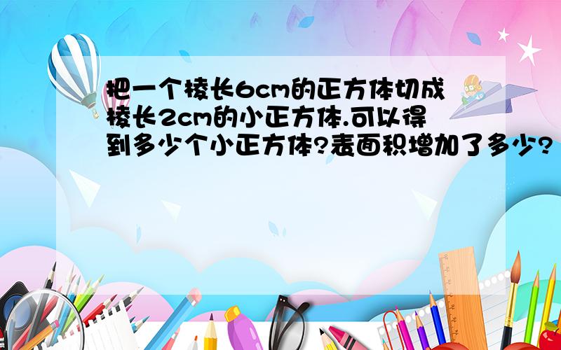 把一个棱长6cm的正方体切成棱长2cm的小正方体.可以得到多少个小正方体?表面积增加了多少?