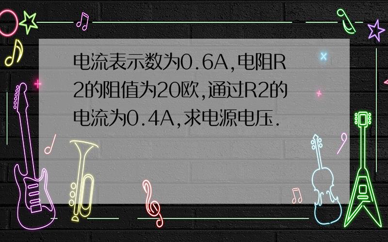 电流表示数为0.6A,电阻R2的阻值为20欧,通过R2的电流为0.4A,求电源电压.