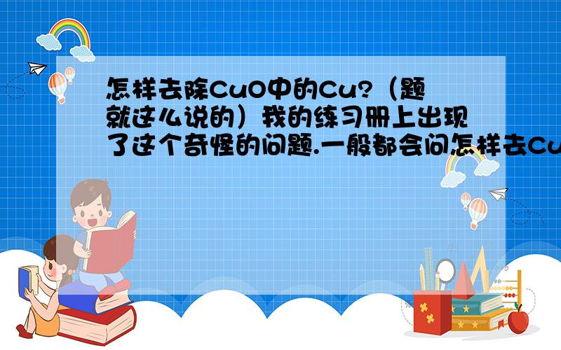 怎样去除CuO中的Cu?（题就这么说的）我的练习册上出现了这个奇怪的问题.一般都会问怎样去CuO除Cu中的,但他正好反过来问!是不是只有加热啊?还是有什么更好的办法?顺便问一下：去除Ag中的F