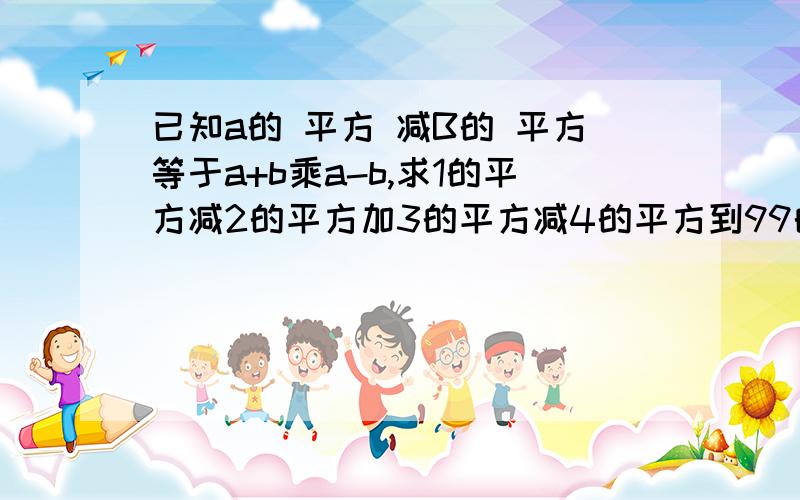 已知a的 平方 减B的 平方等于a+b乘a-b,求1的平方减2的平方加3的平方减4的平方到99的平方减100的平方的值