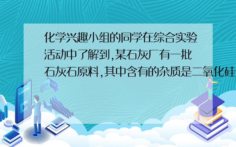 化学兴趣小组的同学在综合实验活动中了解到,某石灰厂有一批石灰石原料,其中含有的杂质是二氧化硅（二氧化硅不溶于水,不能与稀盐酸反应,高温时不发生分解反应）.为了测定该石灰石的