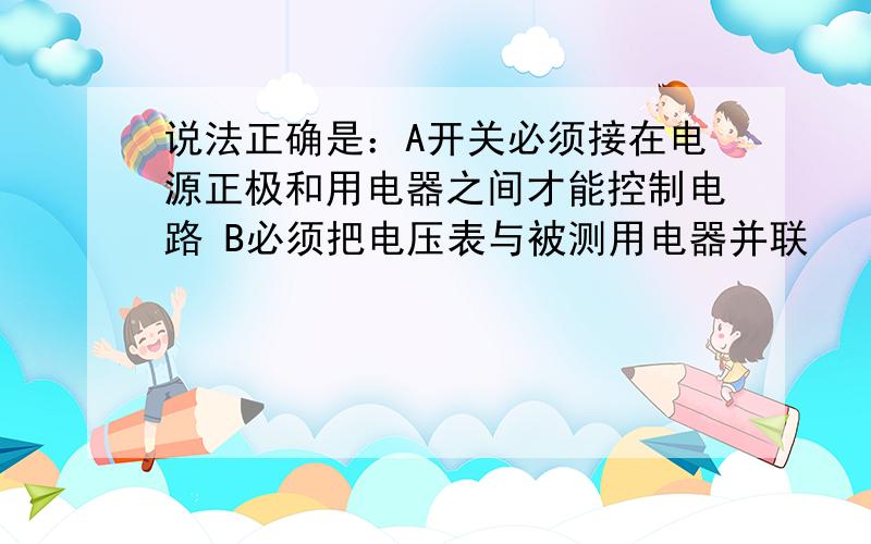 说法正确是：A开关必须接在电源正极和用电器之间才能控制电路 B必须把电压表与被测用电器并联