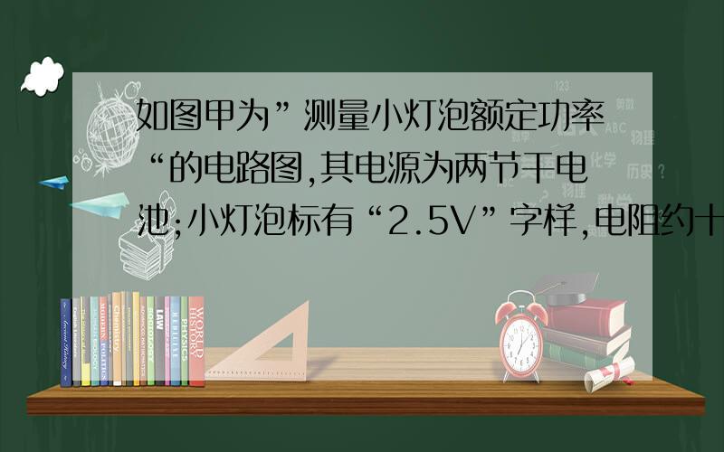 如图甲为”测量小灯泡额定功率“的电路图,其电源为两节干电池;小灯泡标有“2.5V”字样,电阻约十几欧姆,滑