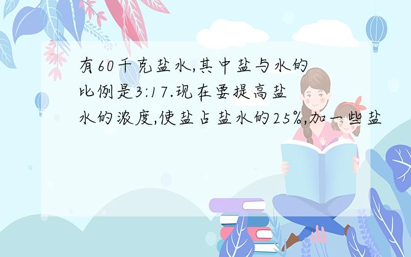 有60千克盐水,其中盐与水的比例是3:17.现在要提高盐水的浓度,使盐占盐水的25%,加一些盐