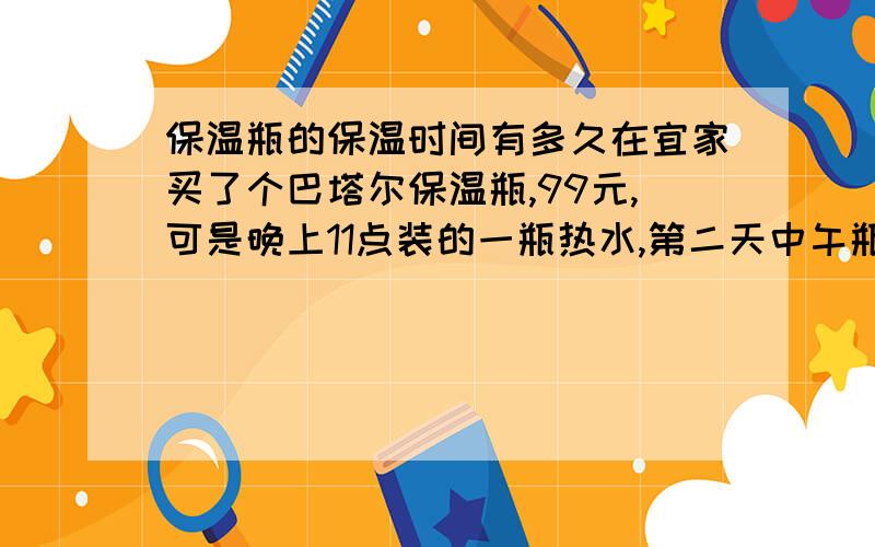 保温瓶的保温时间有多久在宜家买了个巴塔尔保温瓶,99元,可是晚上11点装的一瓶热水,第二天中午瓶内的水就冰凉了,以前家里用的老式热水瓶是可以保温一天的,是我买的保温瓶有问题么?