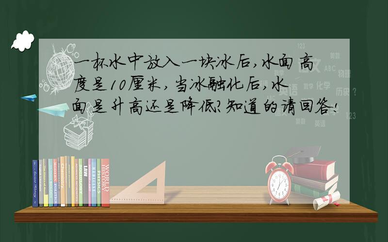 一杯水中放入一块冰后,水面高度是10厘米,当冰融化后,水面是升高还是降低?知道的请回答!