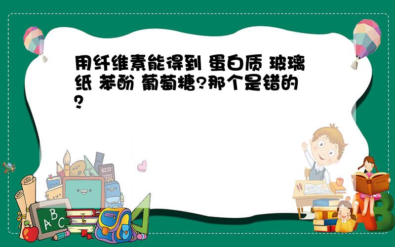 用纤维素能得到 蛋白质 玻璃纸 苯酚 葡萄糖?那个是错的？