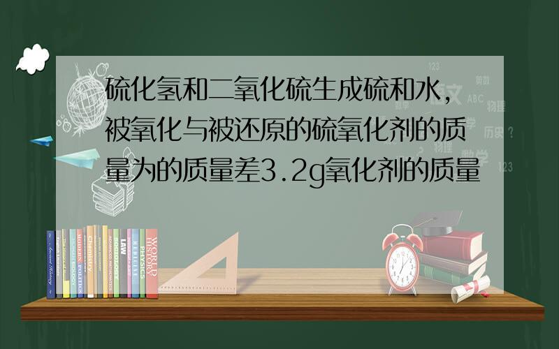 硫化氢和二氧化硫生成硫和水,被氧化与被还原的硫氧化剂的质量为的质量差3.2g氧化剂的质量