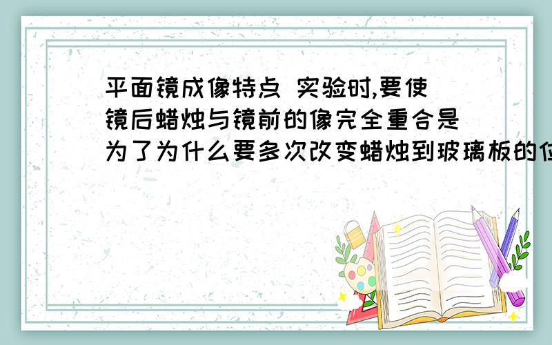 平面镜成像特点 实验时,要使镜后蜡烛与镜前的像完全重合是为了为什么要多次改变蜡烛到玻璃板的位置？