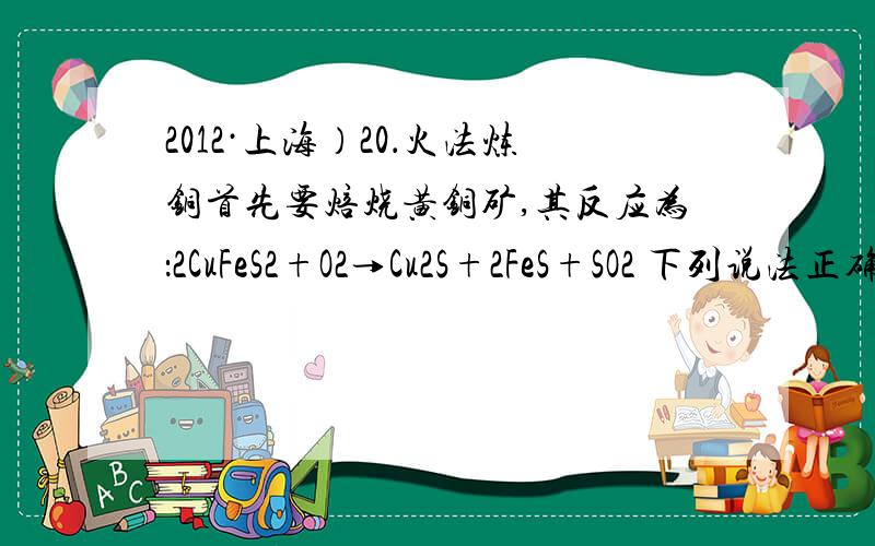 2012·上海）20．火法炼铜首先要焙烧黄铜矿,其反应为：2CuFeS2+O2→Cu2S+2FeS+SO2 下列说法正确的是2012·上海）20．火法炼铜首先要焙烧黄铜矿,其反应为：2CuFeS2+O2→Cu2S+2FeS+SO2下列说法正确的是A．S
