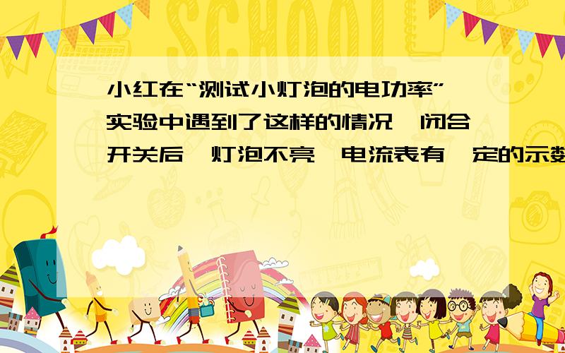 小红在“测试小灯泡的电功率”实验中遇到了这样的情况,闭合开关后,灯泡不亮,电流表有一定的示数,电压表示数为0,你认为这种情况可能是?A小灯泡处断路.B电源电压太低.B滑动变阻器连入电