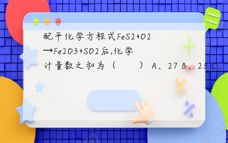 配平化学方程式FeS2+O2→Fe2O3+SO2后,化学计量数之和为（　　） A、27 B、25 C、14 D、18