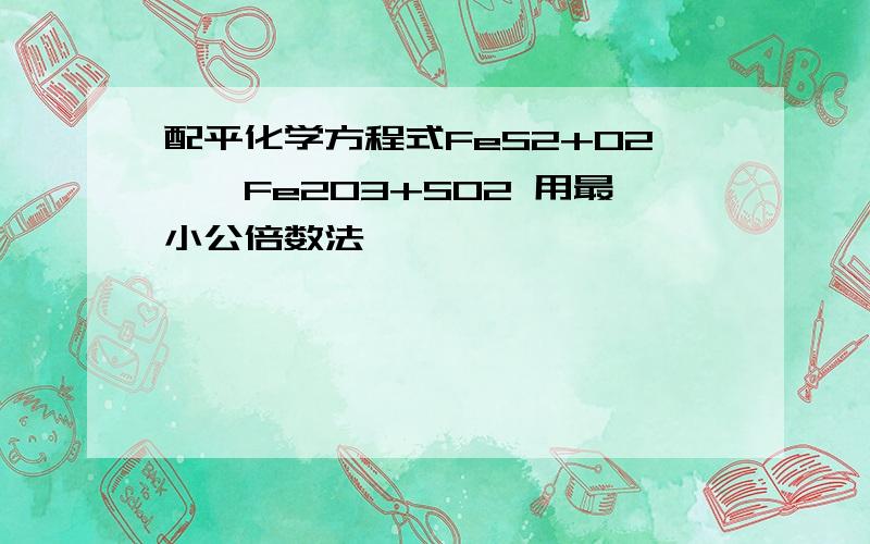 配平化学方程式FeS2+O2——Fe2O3+SO2 用最小公倍数法