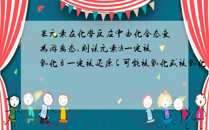 某元素在化学反应中由化合态变为游离态,则该元素：A一定被氧化 B 一定被还原 C 可能被氧化或被氧化 D...某元素在化学反应中由化合态变为游离态,则该元素：A一定被氧化 B 一定被还原 C 可