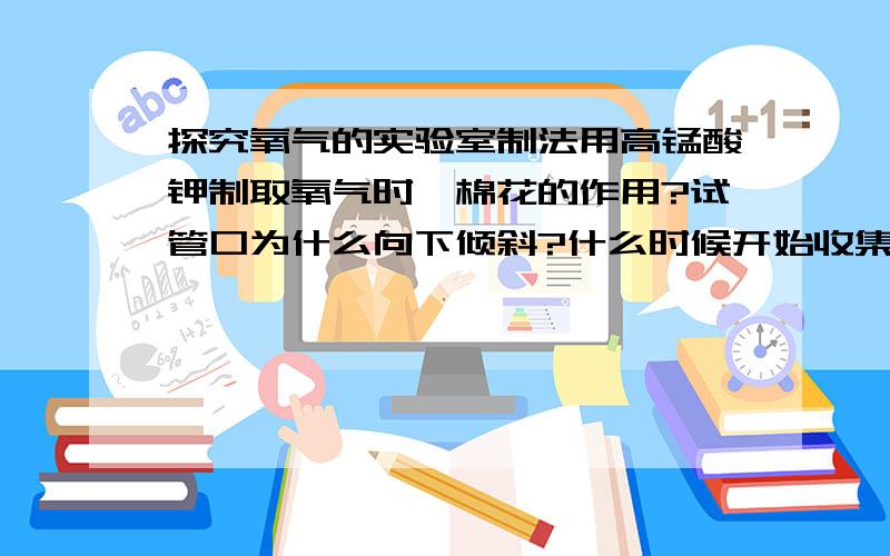 探究氧气的实验室制法用高锰酸钾制取氧气时,棉花的作用?试管口为什么向下倾斜?什么时候开始收集?为什么?结束时,如何操作?为什么这样?