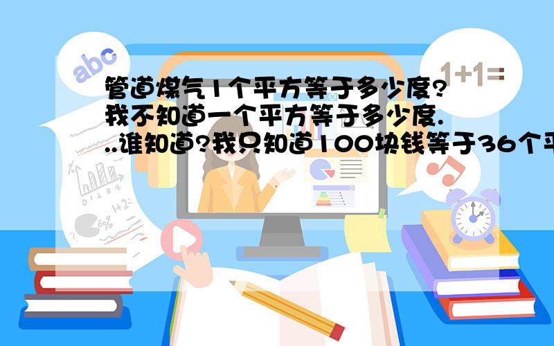 管道煤气1个平方等于多少度?我不知道一个平方等于多少度...谁知道?我只知道100块钱等于36个平方