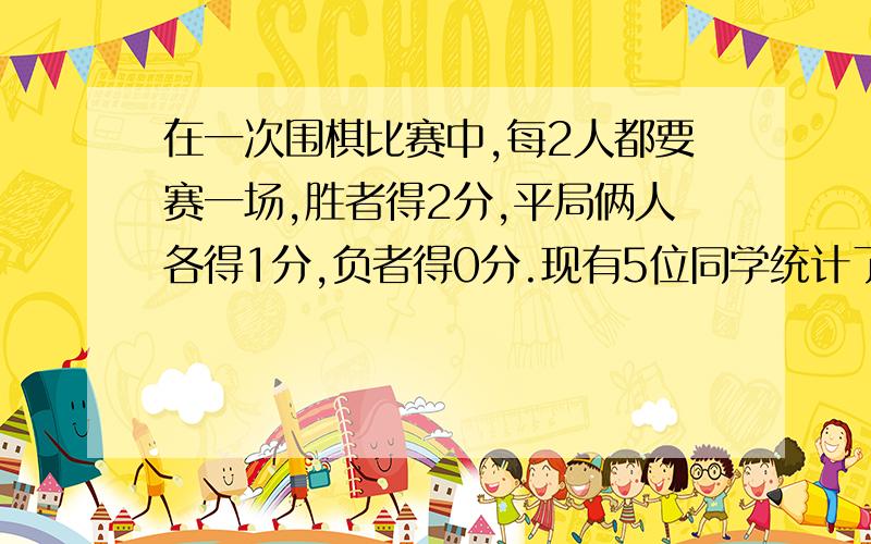 在一次围棋比赛中,每2人都要赛一场,胜者得2分,平局俩人各得1分,负者得0分.现有5位同学统计了全部选手...在一次围棋比赛中,每2人都要赛一场,胜者得2分,平局俩人各得1分,负者得0分.现有5位