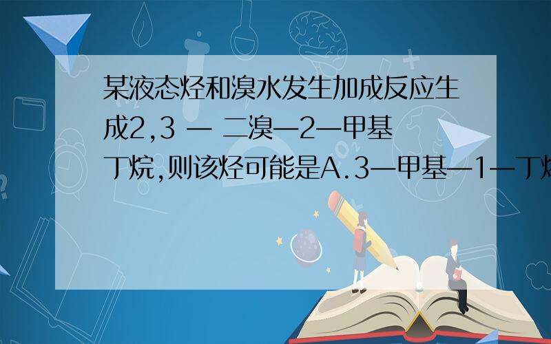 某液态烃和溴水发生加成反应生成2,3 — 二溴—2—甲基丁烷,则该烃可能是A.3—甲基—1—丁烯B.2—甲基—2—丁烯C.2—甲基—1—丁烯D.1—甲基—2—丁烯