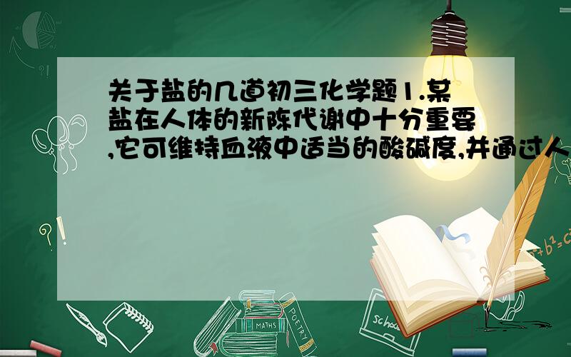 关于盐的几道初三化学题1.某盐在人体的新陈代谢中十分重要,它可维持血液中适当的酸碱度,并通过人体复杂的作用产生消化液.该盐是（ ）A.氯化钙 B.氯化钠 C.硝酸钾 D.碳酸钠2.工业生产中要